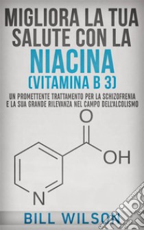 Migliora la tua Salute con la NIACINA Vitamina B 3 - Un Trattamento Promettente per la Schizofrenia e la sua elevata rilevanza nel campo dell'Alcolismo. E-book. Formato EPUB ebook di Bill Wilson