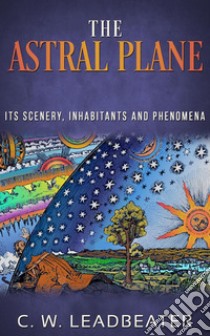 The Astral Plane - Its Scenery, Inhabitants and Phenomena. E-book. Formato EPUB ebook di C. W. Leadbeater