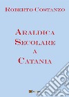 Araldica Secolare a Catania. E-book. Formato PDF ebook di Roberto Costanzo