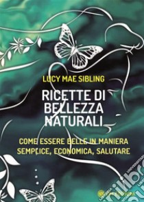 Ricette di bellezza naturaliCome essere belle in maniera semplice, economica, salutare. E-book. Formato EPUB ebook di Lucy Mae Sibling