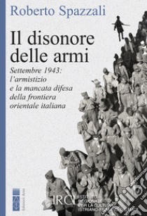 Il disonore delle armi: Settembre 1943: l’armistizio e la mancata difesa della frontiera orientale italiana. E-book. Formato EPUB ebook di Roberto Spazzali