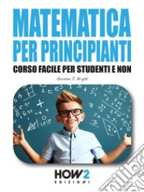 Matematica per PrincipiantiCorso Facile per Studenti e Non. E-book. Formato EPUB ebook di Gordon J. Bright