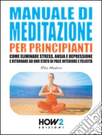 Manuale di meditazione per principianti. Come eliminare stress, ansia e depressione e ritornare ad uno stato di pace interiore e felicità. E-book. Formato Mobipocket ebook di Rita Modica