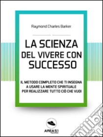 La scienza del vivere di successo: Il metodo completo che ti insegna a usare la mente spirituale per realizzare tutto ciò che vuoi. E-book. Formato EPUB ebook di Raymond Charles Barker