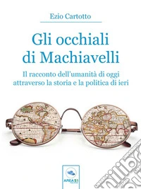 Gli occhiali di MachiavelliIl racconto dell’umanità di oggi attraverso la storia e la politica di ieri. E-book. Formato EPUB ebook
