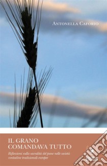 Il grano comandava tuttoRiflessioni sulla sacralità del pane nelle società contadine tradizionali europee. E-book. Formato PDF ebook di Antonella Caforio