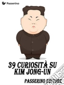 39 curiosità su Kim Jong-Un. E-book. Formato EPUB ebook di Passerino Editore