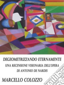 Degeometrizzando eternamente Vol. I: Una recensione visionaria dell’opera di Antonio De Nardis. E-book. Formato PDF ebook di Marcello Colozzo