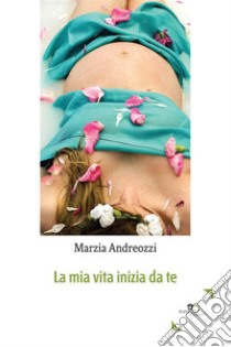 La mia vita inizia da te. E-book. Formato Mobipocket ebook di Marzia Andreozzi