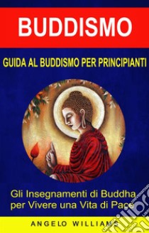 Guida Al Buddismo Per Principianti: Gli Insegnamenti Di Buddha Per Vivere Una Vita Di Pace. E-book. Formato EPUB ebook di Angelo Williams