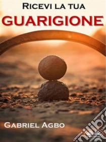 Ricevi La Tua Guarigione. E-book. Formato EPUB ebook di Gabriel Agbo