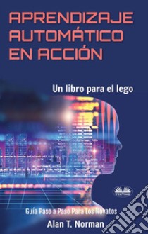 Aprendizaje Automático En AcciónUn Libro Para El Lego, Guía Paso A Paso Para Los Novatos. E-book. Formato EPUB ebook di Alan T. Norman