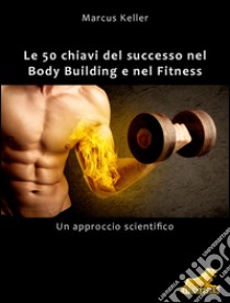 Le 50 chiavi del successo nel Body Building e nel Fitness: Un approccio scientifico. E-book. Formato Mobipocket ebook di Markus Keller