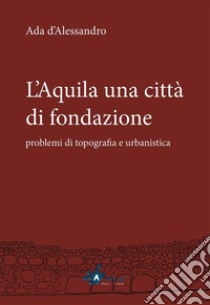 L'Aquila una città di fondazione: problemi di topografia e urbanistica. E-book. Formato PDF ebook di Ada d'Alessandro