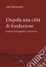 L'Aquila una città di fondazione: problemi di topografia e urbanistica. E-book. Formato PDF ebook