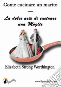 Come cucinare un marito - La dolce arte di cucinare una moglie. E-book. Formato EPUB ebook di Elizabeth Strong Worthington
