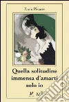 Quella solitudine immensa d’amarti solo io. E-book. Formato Mobipocket ebook di Paolo Pizzato