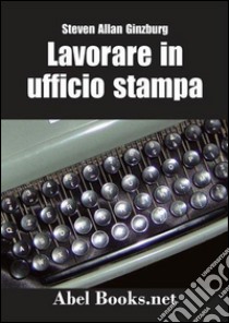 LAVORARE IN UFFICIO STAMPA -Tutti i segreti della comunicazione in azienda. E-book. Formato EPUB ebook di Steven Allan Ginzburg