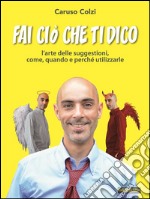 Fai ciò che ti dicoL’Arte delle Suggestioni, come, quando e perchè utilizzarle. E-book. Formato EPUB