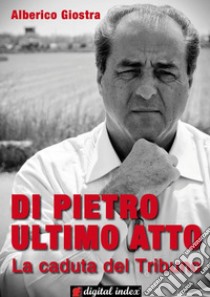 Di Pietro ultimo atto: La caduta del Tribuno. E-book. Formato Mobipocket ebook di Alberico Giostra