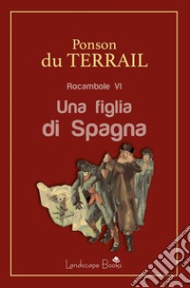 Una figlia di SpagnaRocambole VI. E-book. Formato Mobipocket ebook di Pierre Alexis Ponson Du Terrail