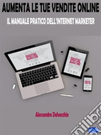 Aumenta le Tue Vendite OnlineIl Manuale Pratico Dell’Internet Marketer. E-book. Formato EPUB ebook di Alessandro Delvecchio