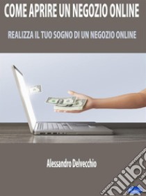 Come Aprire un Negozio OnlineRealizza il Tuo Sogno di un Negozio Online. E-book. Formato PDF ebook di Alessandro Delvecchio