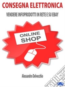 Consegna ElettronicaVendere Infoprodotti in Rete e su ebay. E-book. Formato EPUB ebook di Alessandro Delvecchio