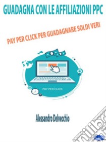 Guadagna con le Affiliazioni PPCPay Per Click per Guadagnare Soldi Veri. E-book. Formato EPUB ebook di Alessandro Delvecchio