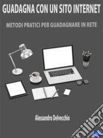 Guadagna con un Sito InternetMetodi Pratici per Guadagnare in Rete. E-book. Formato Mobipocket ebook di Alessandro Delvecchio