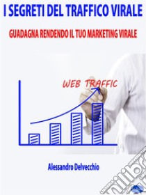 I Segreti del Traffico ViraleGuadagna Rendendo il Tuo Marketing Virale. E-book. Formato Mobipocket ebook di Alessandro Delvecchio