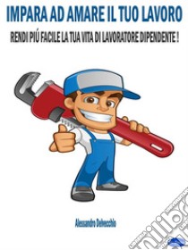 Impara ad Amare il Tuo LavoroRendi più Facile la Tua Vita di Lavoratore Dipendente!. E-book. Formato EPUB ebook di Alessandro Delvecchio