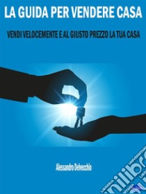 La Guida per Vendere CasaVendi Velocemente e al Giusto Prezzo la Tua Casa. E-book. Formato EPUB ebook di Alessandro Delvecchio