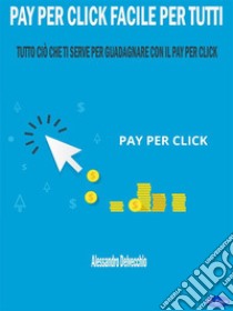Pay per Click Facile per TuttiTutto ciò che ti serve per Guadagnare con il Pay Per Click. E-book. Formato PDF ebook di Alessandro Delvecchio