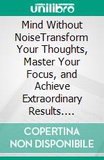 Mind Without NoiseTransform Your Thoughts, Master Your Focus, and Achieve Extraordinary Results. E-book. Formato EPUB ebook