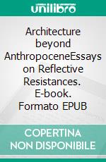 Architecture beyond AnthropoceneEssays on Reflective Resistances. E-book. Formato EPUB ebook