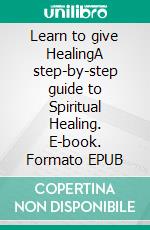 Learn to give HealingA step-by-step guide to Spiritual Healing. E-book. Formato EPUB ebook