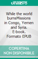 While the world burnsMissions in Congo, Yemen and Syria. E-book. Formato EPUB ebook