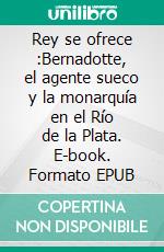 Rey se ofrece :Bernadotte, el agente sueco y la monarquía en el Río de la Plata. E-book. Formato EPUB ebook di Berezán Eduardo