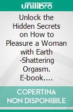 Unlock the Hidden Secrets on How to Pleasure a Woman with Earth -Shattering Orgasm. E-book. Formato EPUB ebook