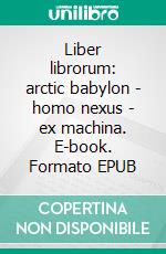 Liber librorum: arctic babylon - homo nexus - ex machina. E-book. Formato EPUB ebook