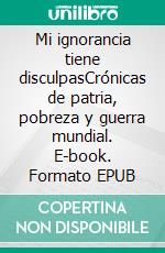 Mi ignorancia tiene disculpasCrónicas de patria, pobreza y guerra mundial. E-book. Formato EPUB ebook