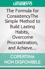 The Formula for ConsistencyThe Simple Method to Build Lasting Habits, Overcome Procrastination, and Achieve Extraordinary Results. E-book. Formato EPUB ebook