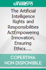 The Artificial Intelligence Rights and Responsibilities ActEmpowering Innovation, Ensuring Ethics. E-book. Formato EPUB ebook di Alton Booth