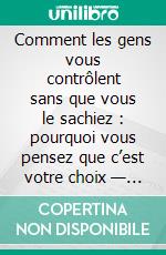 Comment les gens vous contrôlent sans que vous le sachiez : pourquoi vous pensez que c’est votre choix — mais ce ne l’est pas. E-book. Formato EPUB ebook