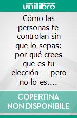 Cómo las personas te controlan sin que lo sepas: por qué crees que es tu elección — pero no lo es. E-book. Formato EPUB ebook