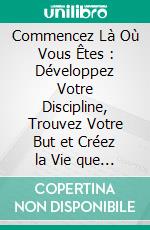 Commencez Là Où Vous Êtes : Développez Votre Discipline, Trouvez Votre But et Créez la Vie que Vous Remettez Toujours à Plus Tard. E-book. Formato EPUB ebook