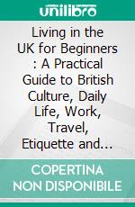 Living in the UK for Beginners : A Practical Guide to British Culture, Daily Life, Work, Travel, Etiquette and Settling In. E-book. Formato EPUB ebook