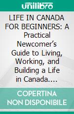 LIFE IN CANADA FOR BEGINNERS: A Practical Newcomer’s Guide to Living, Working, and Building a Life in Canada. E-book. Formato EPUB ebook