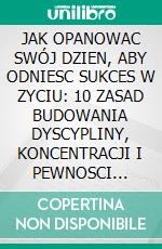 JAK OPANOWAC SWÓJ DZIEN, ABY ODNIESC SUKCES W ZYCIU: 10 ZASAD BUDOWANIA DYSCYPLINY, KONCENTRACJI I PEWNOSCI SIEBIE. E-book. Formato EPUB ebook